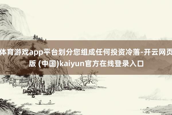 体育游戏app平台划分您组成任何投资冷落-开云网页版 (中国)kaiyun官方在线登录入口