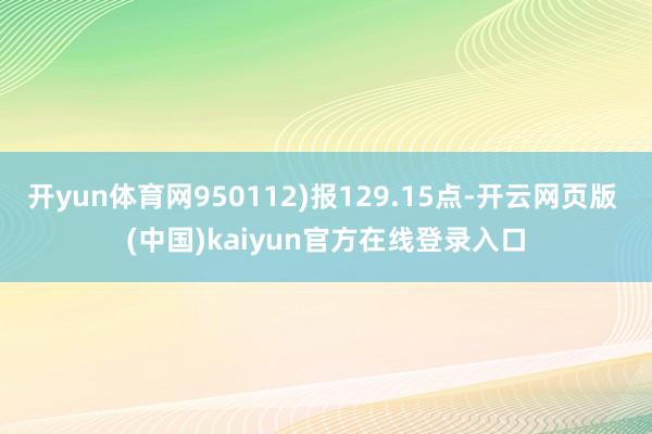 开yun体育网950112)报129.15点-开云网页版 (中国)kaiyun官方在线登录入口