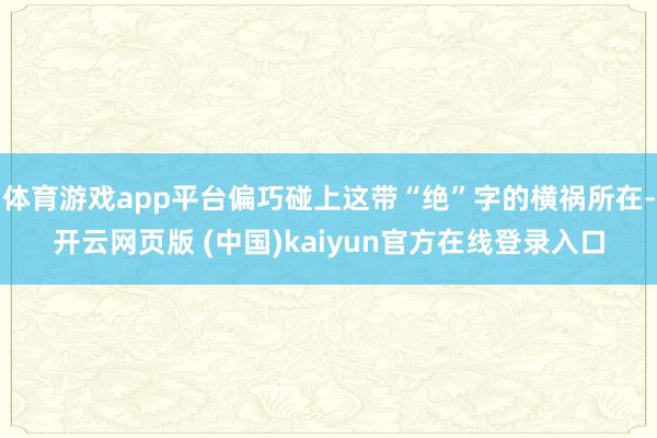 体育游戏app平台偏巧碰上这带“绝”字的横祸所在-开云网页版 (中国)kaiyun官方在线登录入口