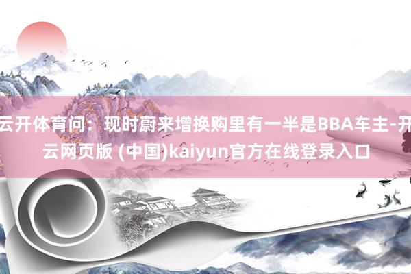 云开体育问：现时蔚来增换购里有一半是BBA车主-开云网页版 (中国)kaiyun官方在线登录入口