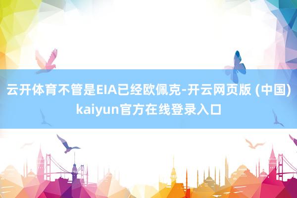 云开体育不管是EIA已经欧佩克-开云网页版 (中国)kaiyun官方在线登录入口