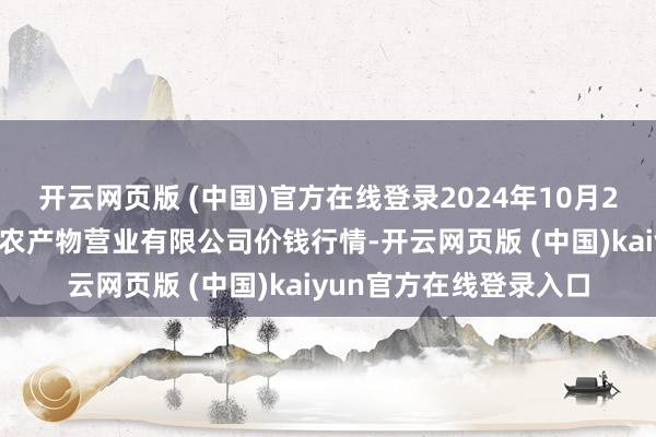 开云网页版 (中国)官方在线登录2024年10月29日山西省晋城市绿欣农产物营业有限公司价钱行情-开云网页版 (中国)kaiyun官方在线登录入口