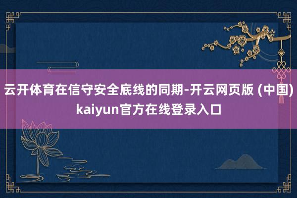 云开体育在信守安全底线的同期-开云网页版 (中国)kaiyun官方在线登录入口