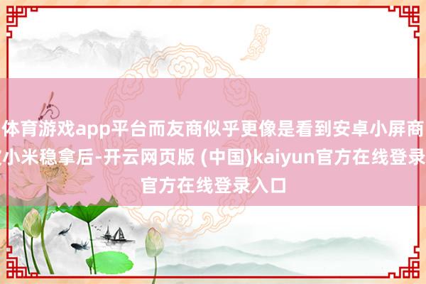 体育游戏app平台而友商似乎更像是看到安卓小屏商场被小米稳拿后-开云网页版 (中国)kaiyun官方在线登录入口