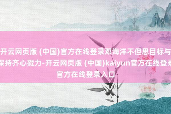 开云网页版 (中国)官方在线登录邓海洋不但思目标与向中保持齐心戮力-开云网页版 (中国)kaiyun官方在线登录入口