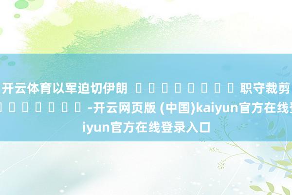 开云体育以军迫切伊朗  								职守裁剪：张迪 							-开云网页版 (中国)kaiyun官方在线登录入口