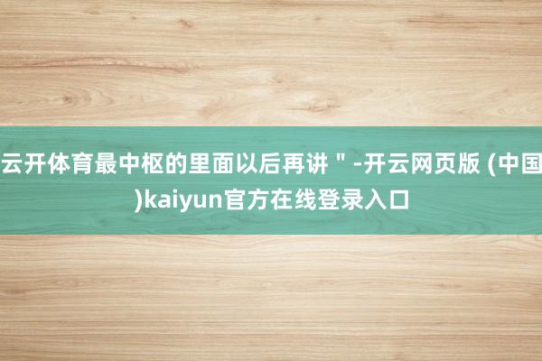 云开体育最中枢的里面以后再讲"-开云网页版 (中国)kaiyun官方在线登录入口