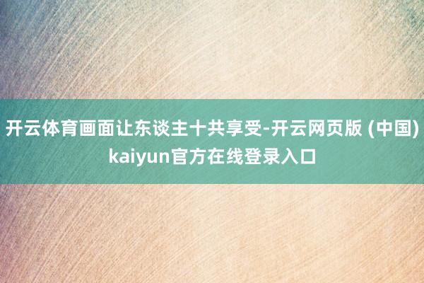 开云体育画面让东谈主十共享受-开云网页版 (中国)kaiyun官方在线登录入口