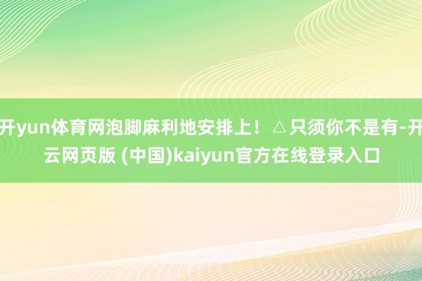 开yun体育网泡脚麻利地安排上！△只须你不是有-开云网页版 (中国)kaiyun官方在线登录入口