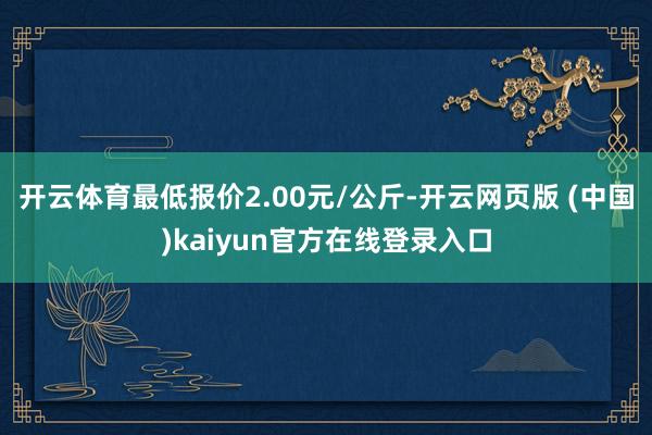 开云体育最低报价2.00元/公斤-开云网页版 (中国)kaiyun官方在线登录入口