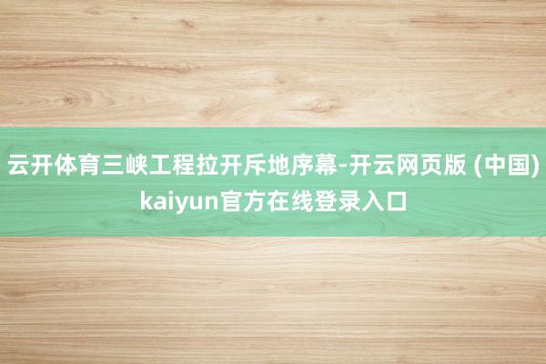 云开体育三峡工程拉开斥地序幕-开云网页版 (中国)kaiyun官方在线登录入口
