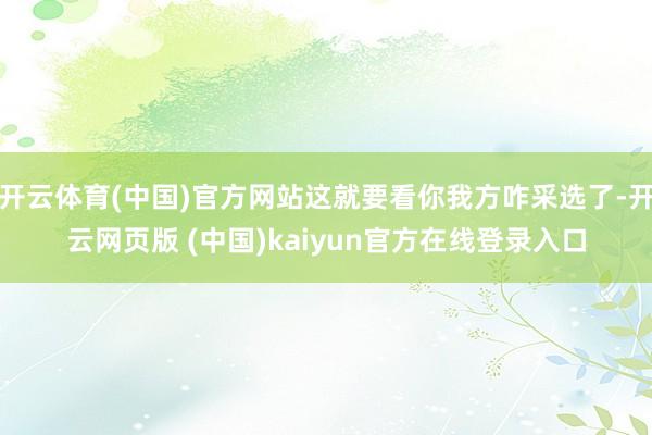 开云体育(中国)官方网站这就要看你我方咋采选了-开云网页版 (中国)kaiyun官方在线登录入口