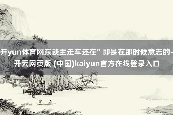 开yun体育网东谈主走车还在”即是在那时候意志的-开云网页版 (中国)kaiyun官方在线登录入口