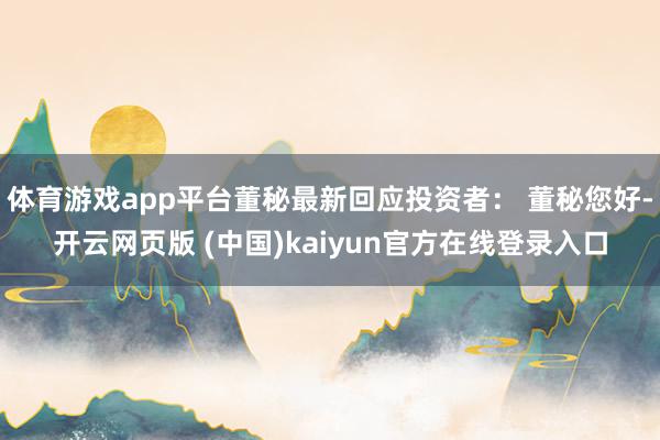 体育游戏app平台董秘最新回应投资者： 董秘您好-开云网页版 (中国)kaiyun官方在线登录入口