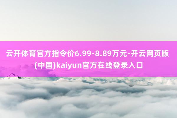 云开体育官方指令价6.99-8.89万元-开云网页版 (中国)kaiyun官方在线登录入口