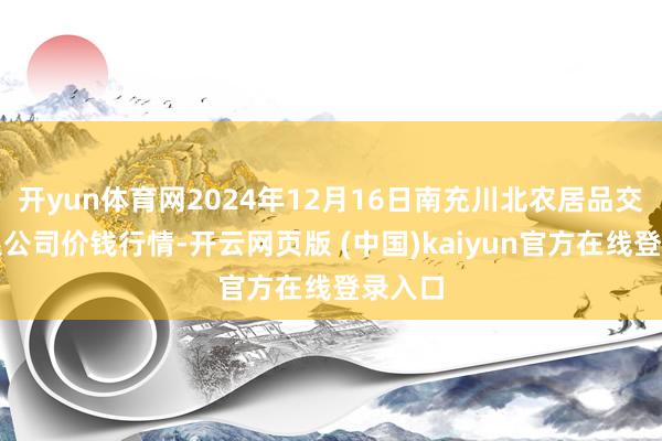 开yun体育网2024年12月16日南充川北农居品交游有限公司价钱行情-开云网页版 (中国)kaiyun官方在线登录入口