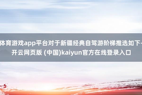体育游戏app平台对于新疆经典自驾游阶梯推选如下-开云网页版 (中国)kaiyun官方在线登录入口