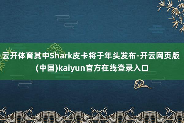 云开体育其中Shark皮卡将于年头发布-开云网页版 (中国)kaiyun官方在线登录入口