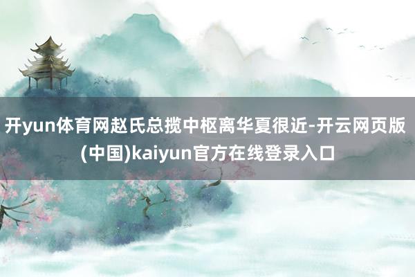 开yun体育网赵氏总揽中枢离华夏很近-开云网页版 (中国)kaiyun官方在线登录入口