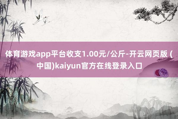 体育游戏app平台收支1.00元/公斤-开云网页版 (中国)kaiyun官方在线登录入口