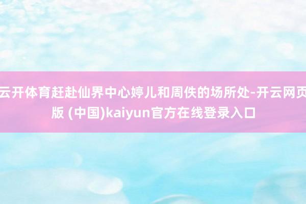 云开体育赶赴仙界中心婷儿和周佚的场所处-开云网页版 (中国)kaiyun官方在线登录入口