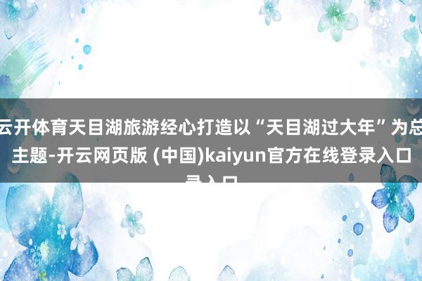 云开体育天目湖旅游经心打造以“天目湖过大年”为总主题-开云网页版 (中国)kaiyun官方在线登录入口