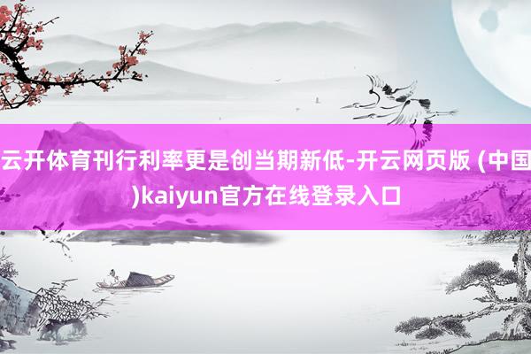 云开体育刊行利率更是创当期新低-开云网页版 (中国)kaiyun官方在线登录入口