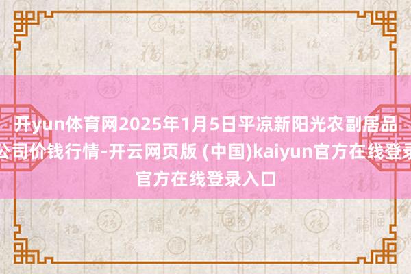 开yun体育网2025年1月5日平凉新阳光农副居品有限公司价钱行情-开云网页版 (中国)kaiyun官方在线登录入口