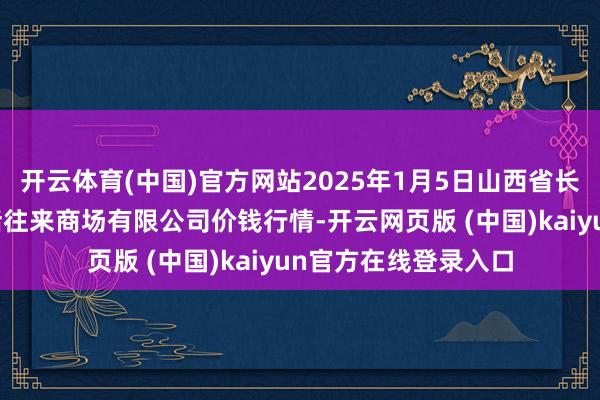 开云体育(中国)官方网站2025年1月5日山西省长治市紫坊农居品概括往来商场有限公司价钱行情-开云网页版 (中国)kaiyun官方在线登录入口