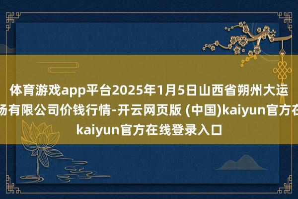 体育游戏app平台2025年1月5日山西省朔州大运果菜批发商场有限公司价钱行情-开云网页版 (中国)kaiyun官方在线登录入口