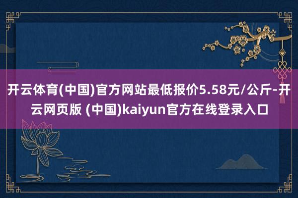 开云体育(中国)官方网站最低报价5.58元/公斤-开云网页版 (中国)kaiyun官方在线登录入口