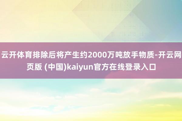 云开体育排除后将产生约2000万吨放手物质-开云网页版 (中国)kaiyun官方在线登录入口