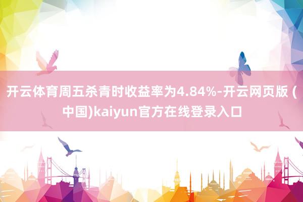 开云体育周五杀青时收益率为4.84%-开云网页版 (中国)kaiyun官方在线登录入口