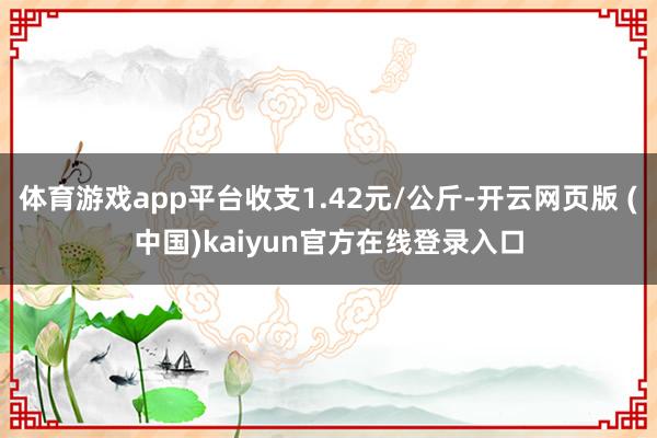 体育游戏app平台收支1.42元/公斤-开云网页版 (中国)kaiyun官方在线登录入口