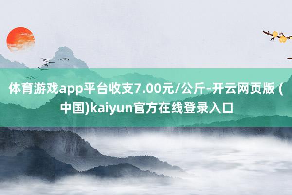 体育游戏app平台收支7.00元/公斤-开云网页版 (中国)kaiyun官方在线登录入口
