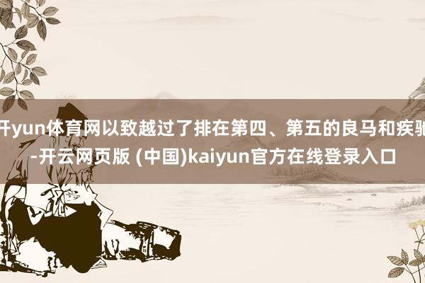 开yun体育网以致越过了排在第四、第五的良马和疾驰-开云网页版 (中国)kaiyun官方在线登录入口
