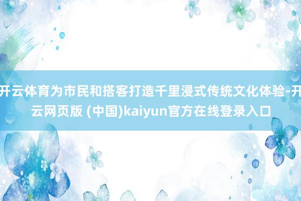 开云体育为市民和搭客打造千里浸式传统文化体验-开云网页版 (中国)kaiyun官方在线登录入口