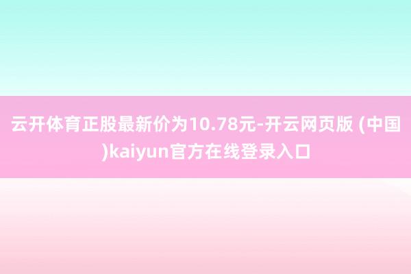 云开体育正股最新价为10.78元-开云网页版 (中国)kaiyun官方在线登录入口