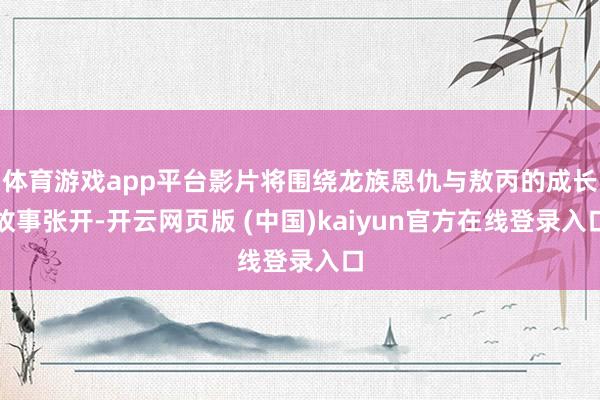 体育游戏app平台影片将围绕龙族恩仇与敖丙的成长故事张开-开云网页版 (中国)kaiyun官方在线登录入口