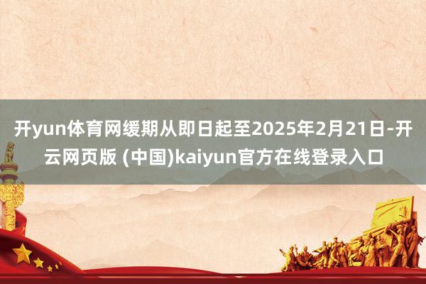 开yun体育网缓期从即日起至2025年2月21日-开云网页版 (中国)kaiyun官方在线登录入口
