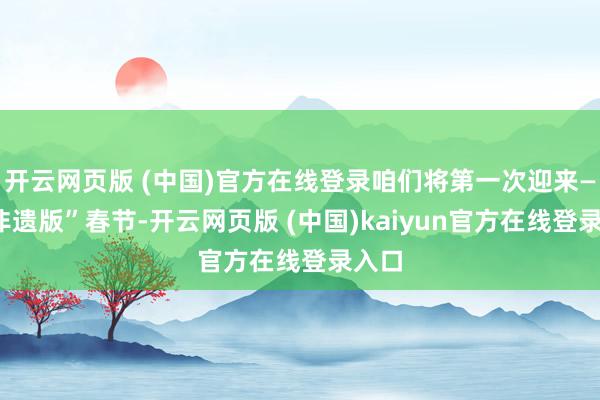 开云网页版 (中国)官方在线登录咱们将第一次迎来——“非遗版”春节-开云网页版 (中国)kaiyun官方在线登录入口