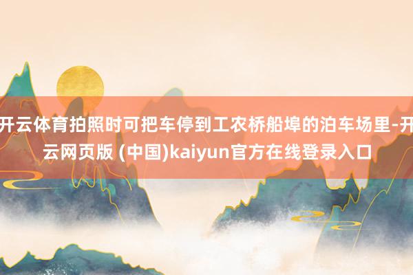 开云体育拍照时可把车停到工农桥船埠的泊车场里-开云网页版 (中国)kaiyun官方在线登录入口