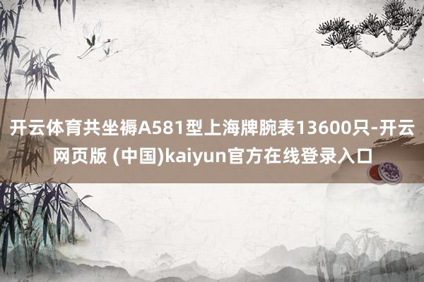 开云体育共坐褥A581型上海牌腕表13600只-开云网页版 (中国)kaiyun官方在线登录入口