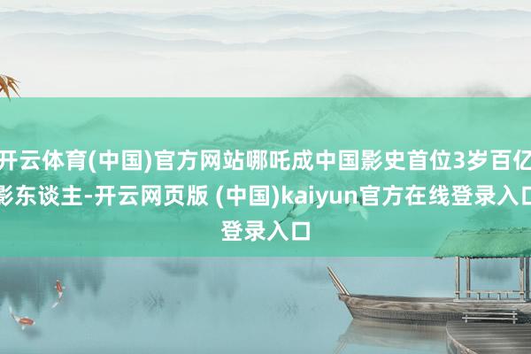 开云体育(中国)官方网站哪吒成中国影史首位3岁百亿影东谈主-开云网页版 (中国)kaiyun官方在线登录入口