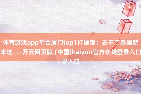 体育游戏app平台厦门top1打抛饭：去不了泰国就来这…-开云网页版 (中国)kaiyun官方在线登录入口