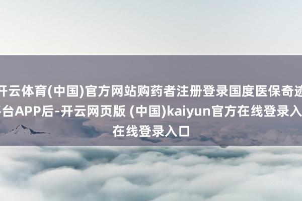 开云体育(中国)官方网站购药者注册登录国度医保奇迹平台APP后-开云网页版 (中国)kaiyun官方在线登录入口