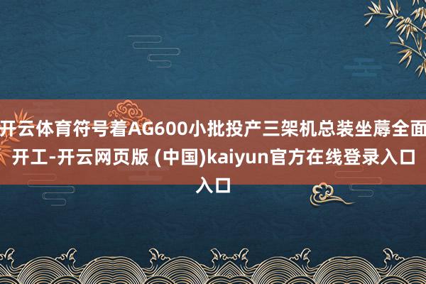 开云体育符号着AG600小批投产三架机总装坐蓐全面开工-开云网页版 (中国)kaiyun官方在线登录入口