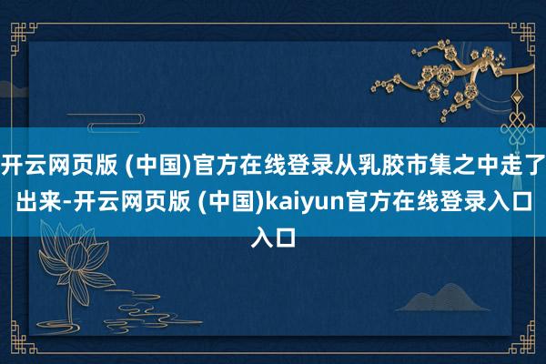 开云网页版 (中国)官方在线登录从乳胶市集之中走了出来-开云网页版 (中国)kaiyun官方在线登录入口