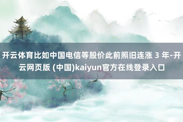 开云体育比如中国电信等股价此前照旧连涨 3 年-开云网页版 (中国)kaiyun官方在线登录入口