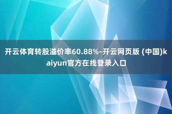 开云体育转股溢价率60.88%-开云网页版 (中国)kaiyun官方在线登录入口